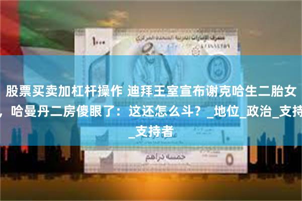 股票买卖加杠杆操作 迪拜王室宣布谢克哈生二胎女儿，哈曼丹二房傻眼了：这还怎么斗？_地位_政治_支持者