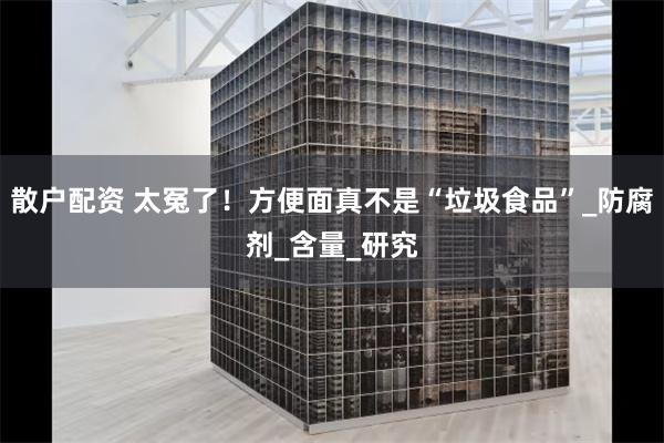 散户配资 太冤了！方便面真不是“垃圾食品”_防腐剂_含量_研究