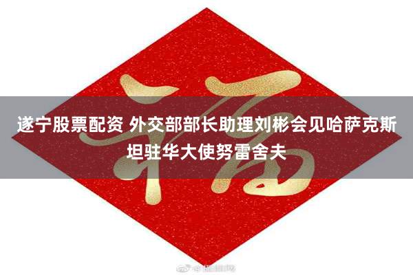 遂宁股票配资 外交部部长助理刘彬会见哈萨克斯坦驻华大使努雷舍夫