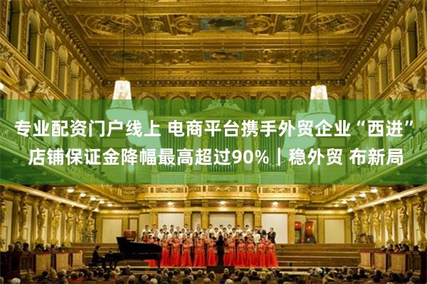 专业配资门户线上 电商平台携手外贸企业“西进” 店铺保证金降幅最高超过90%|稳外贸 布新局