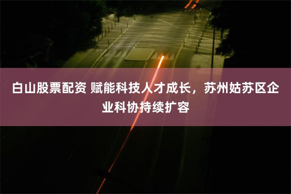 白山股票配资 赋能科技人才成长，苏州姑苏区企业科协持续扩容