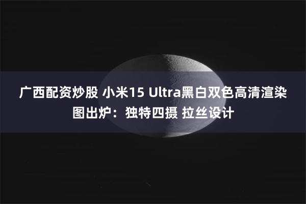 广西配资炒股 小米15 Ultra黑白双色高清渲染图出炉:独特四摄 拉丝设计
