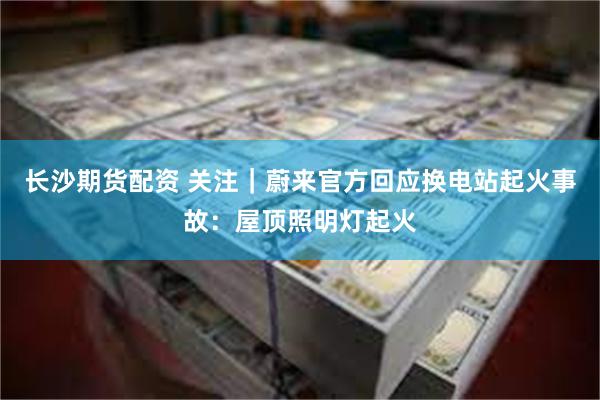 长沙期货配资 关注|蔚来官方回应换电站起火事故:屋顶照明灯起火