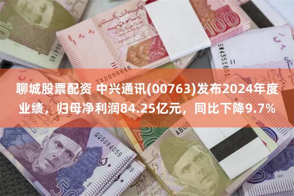 聊城股票配资 中兴通讯(00763)发布2024年度业绩,归母净利润84.25亿元,同比下降9.7%