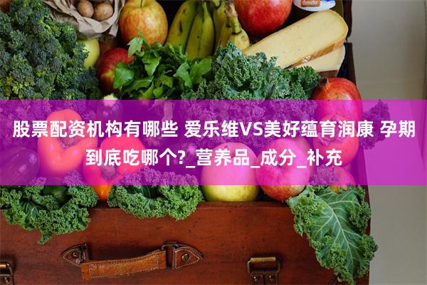 股票配资机构有哪些 爱乐维VS美好蕴育润康 孕期到底吃哪个?_营养品_成分_补充