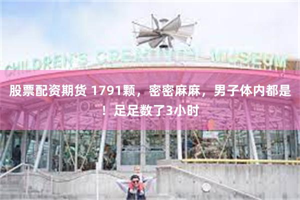 股票配资期货 1791颗,密密麻麻,男子体内都是!足足数了3小时