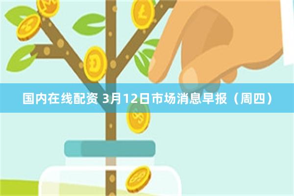 国内在线配资 3月12日市场消息早报(周四)