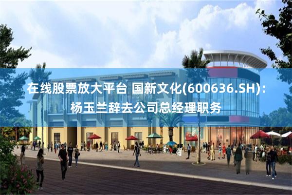 在线股票放大平台 国新文化(600636.SH):杨玉兰辞去公司总经理职务