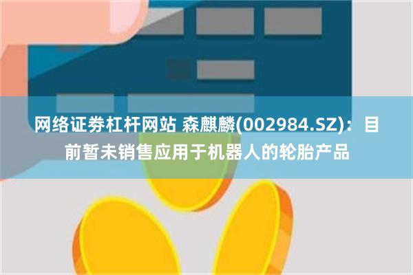网络证劵杠杆网站 森麒麟(002984.SZ)：目前暂未销售应用于机器人的轮胎产品