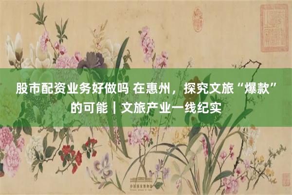 股市配资业务好做吗 在惠州,探究文旅“爆款”的可能|文旅产业一线纪实