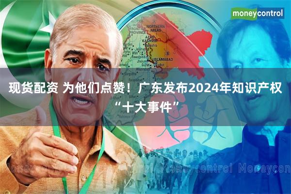 现货配资 为他们点赞!广东发布2024年知识产权“十大事件”