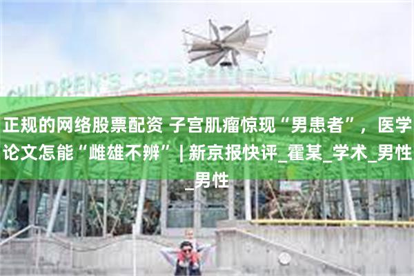 正规的网络股票配资 子宫肌瘤惊现“男患者”,医学论文怎能“雌雄不辨” | 新京报快评_霍某_学术_男性