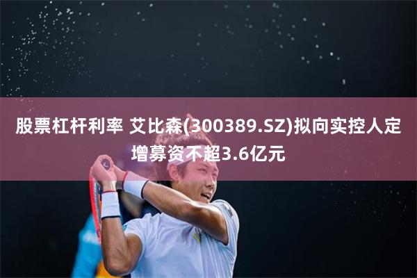 股票杠杆利率 艾比森(300389.SZ)拟向实控人定增募资不超3.6亿元