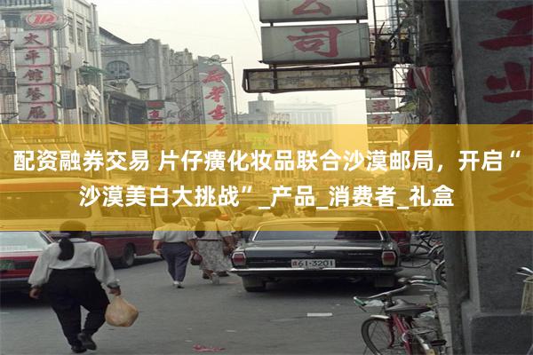 配资融券交易 片仔癀化妆品联合沙漠邮局,开启“沙漠美白大挑战”_产品_消费者_礼盒