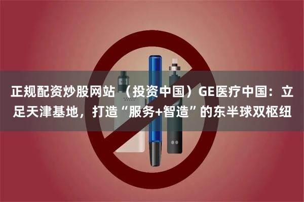正规配资炒股网站 (投资中国)GE医疗中国:立足天津基地,打造“服务+智造”的东半球双枢纽