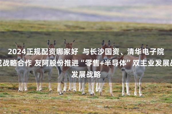 2024正规配资哪家好 与长沙国资、清华电子院达成战略合作 友阿股份推进“零售+半导体”双主业发展战略