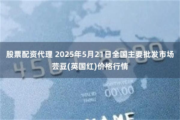 股票配资代理 2025年5月21日全国主要批发市场芸豆(英国红)价格行情