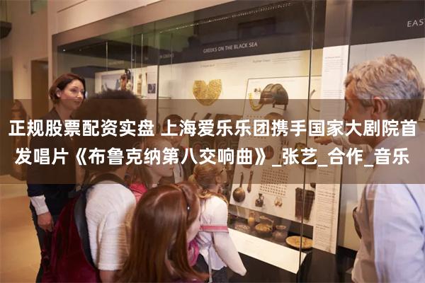 正规股票配资实盘 上海爱乐乐团携手国家大剧院首发唱片《布鲁克纳第八交响曲》_张艺_合作_音乐