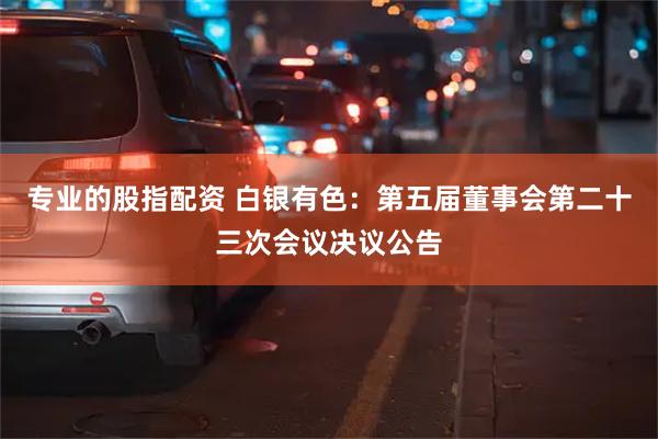 专业的股指配资 白银有色：第五届董事会第二十三次会议决议公告