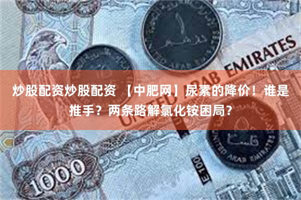 炒股配资炒股配资 【中肥网】尿素的降价!谁是推手?两条路解氯化铵困局?