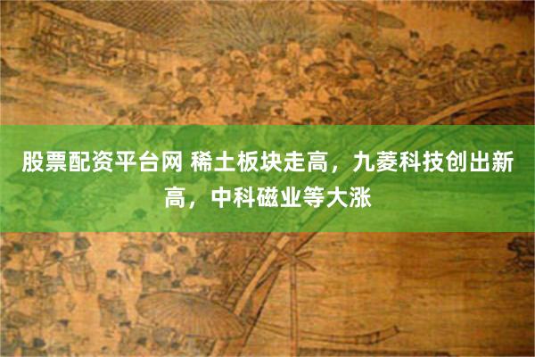 股票配资平台网 稀土板块走高,九菱科技创出新高,中科磁业等大涨