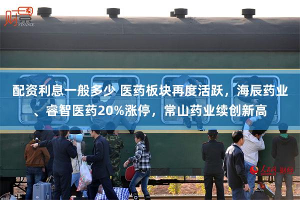 配资利息一般多少 医药板块再度活跃,海辰药业、睿智医药20%涨停,常山药业续创新高