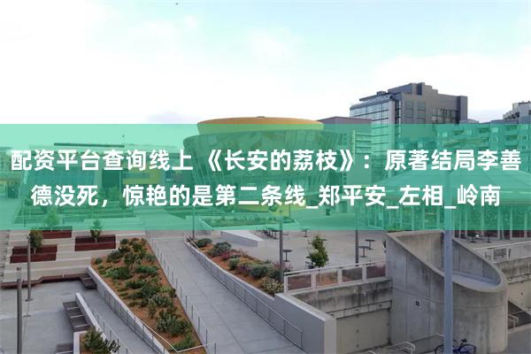 配资平台查询线上 《长安的荔枝》:原著结局李善德没死,惊艳的是第二条线_郑平安_左相_岭南
