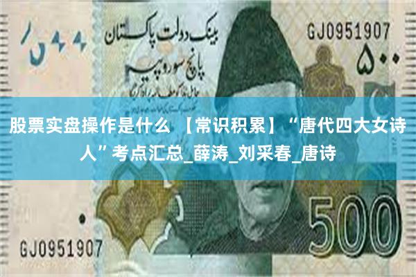 股票实盘操作是什么 【常识积累】“唐代四大女诗人”考点汇总_薛涛_刘采春_唐诗