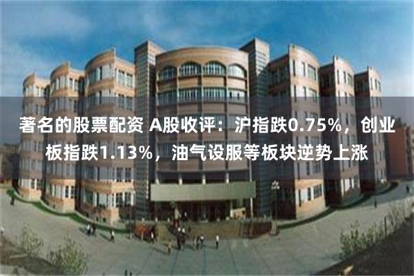 著名的股票配资 A股收评：沪指跌0.75%，创业板指跌1.13%，油气设服等板块逆势上涨