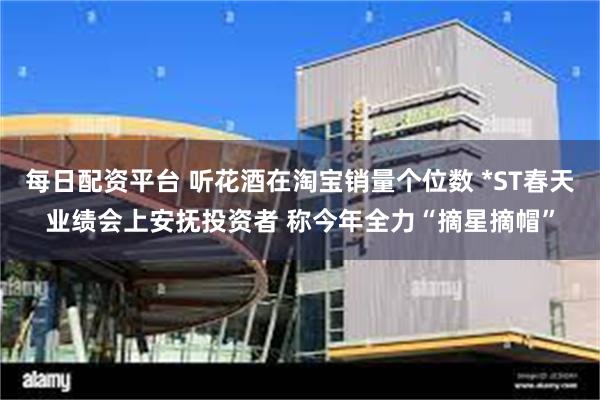 每日配资平台 听花酒在淘宝销量个位数 *ST春天业绩会上安抚投资者 称今年全力“摘星摘帽”