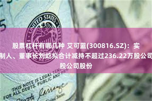 股票杠杆有哪几种 艾可蓝(300816.SZ):实际控制人、董事长刘屹拟合计减持不超过236.22万股公司股份