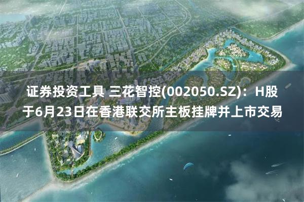 证券投资工具 三花智控(002050.SZ):H股于6月23日在香港联交所主板挂牌并上市交易