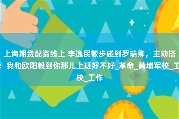 上海期货配资线上 李逸民散步碰到罗瑞卿，主动搭话：我和欧阳毅到你那儿上班好不好_革命_黄埔军校_工作