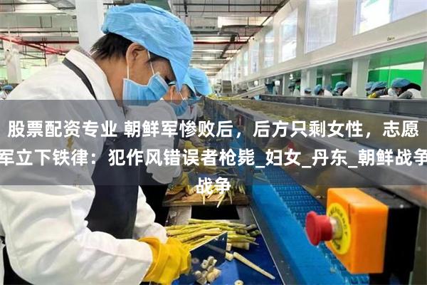 股票配资专业 朝鲜军惨败后，后方只剩女性，志愿军立下铁律：犯作风错误者枪毙_妇女_丹东_朝鲜战争