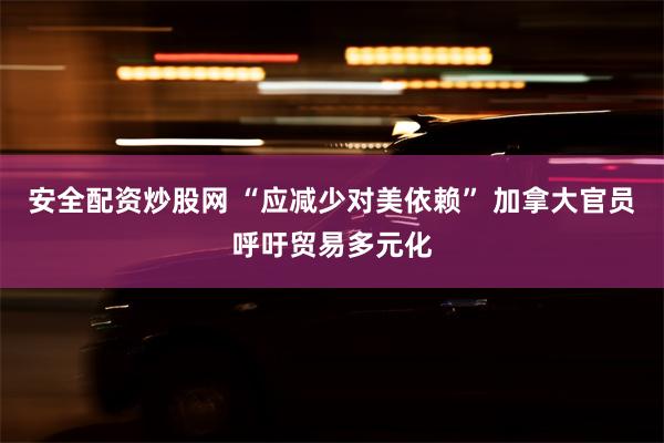 安全配资炒股网 “应减少对美依赖” 加拿大官员呼吁贸易多元化