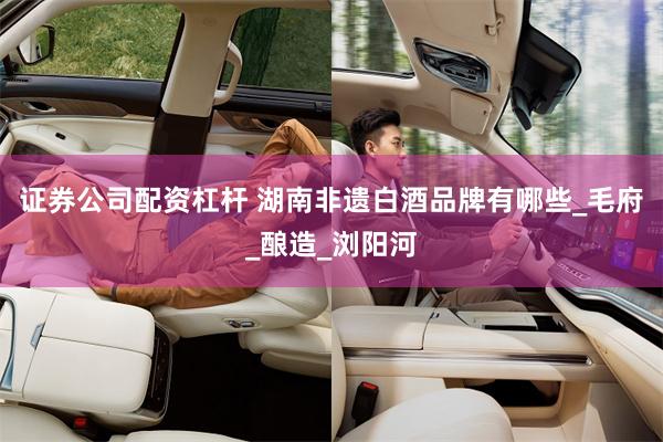 证券公司配资杠杆 湖南非遗白酒品牌有哪些_毛府_酿造_浏阳河
