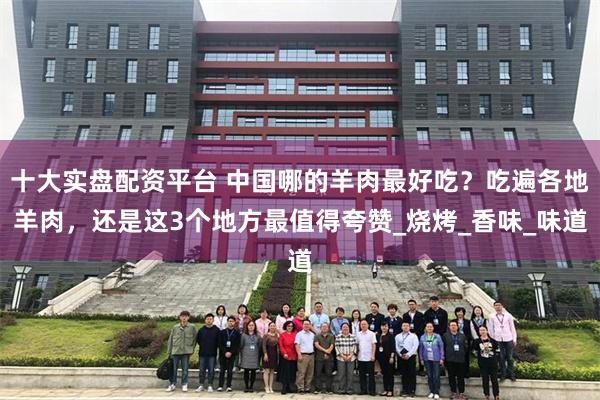 十大实盘配资平台 中国哪的羊肉最好吃?吃遍各地羊肉,还是这3个地方最值得夸赞_烧烤_香味_味道