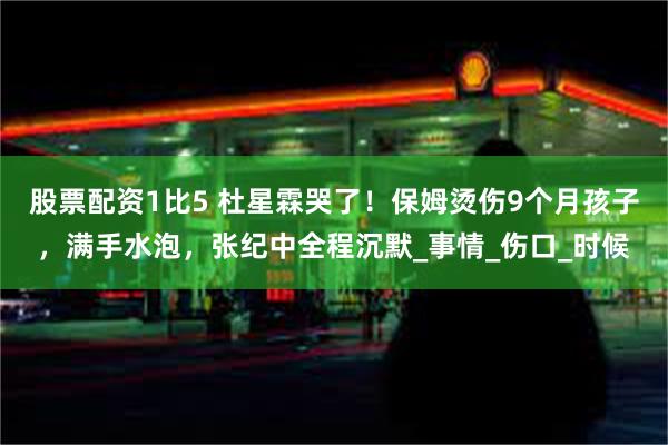 股票配资1比5 杜星霖哭了!保姆烫伤9个月孩子,满手水泡,张纪中全程沉默_事情_伤口_时候