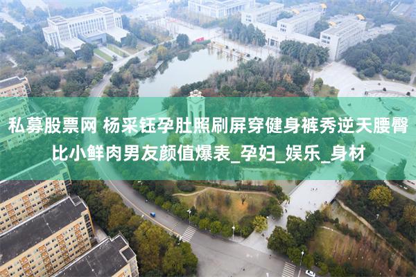 私募股票网 杨采钰孕肚照刷屏穿健身裤秀逆天腰臀比小鲜肉男友颜值爆表_孕妇_娱乐_身材