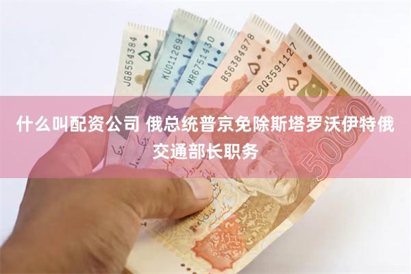 什么叫配资公司 俄总统普京免除斯塔罗沃伊特俄交通部长职务