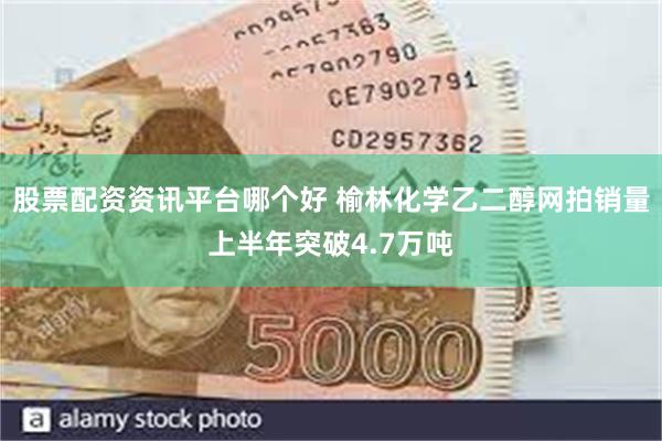 股票配资资讯平台哪个好 榆林化学乙二醇网拍销量上半年突破4.7万吨