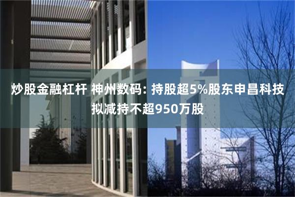 炒股金融杠杆 神州数码: 持股超5%股东申昌科技拟减持不超950万股