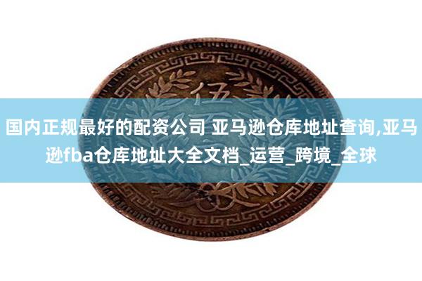 国内正规最好的配资公司 亚马逊仓库地址查询,亚马逊fba仓库地址大全文档_运营_跨境_全球