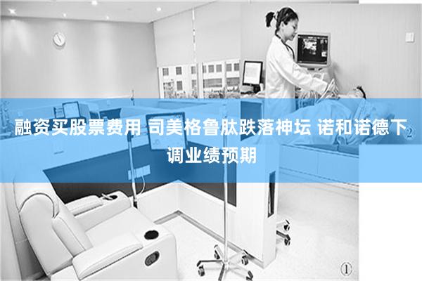 融资买股票费用 司美格鲁肽跌落神坛 诺和诺德下调业绩预期