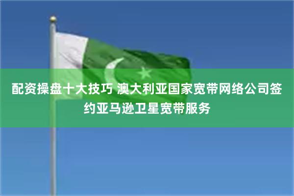 配资操盘十大技巧 澳大利亚国家宽带网络公司签约亚马逊卫星宽带服务