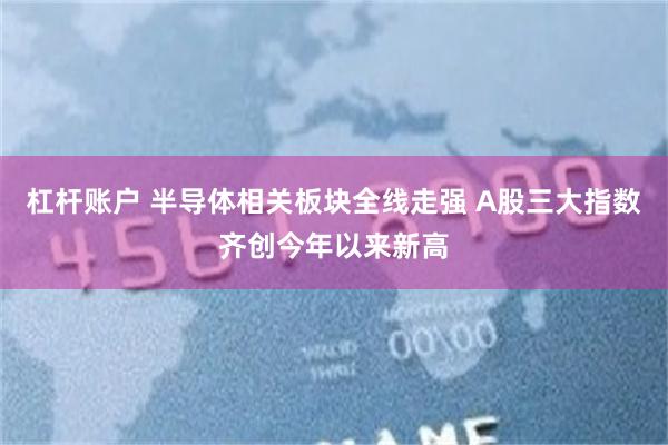 杠杆账户 半导体相关板块全线走强 A股三大指数齐创今年以来新高