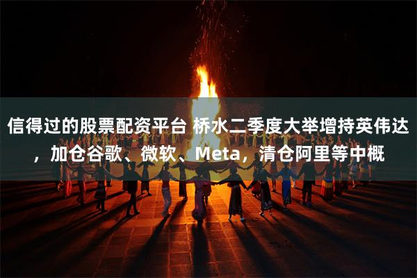 信得过的股票配资平台 桥水二季度大举增持英伟达,加仓谷歌、微软、Meta,清仓阿里等中概