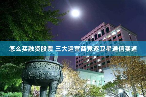 怎么买融资股票 三大运营商竞逐卫星通信赛道