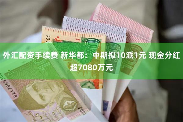 外汇配资手续费 新华都:中期拟10派1元 现金分红超7080万元