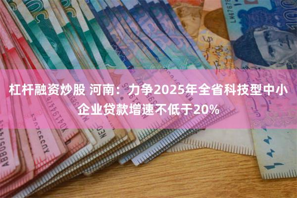 杠杆融资炒股 河南:力争2025年全省科技型中小企业贷款增速不低于20%